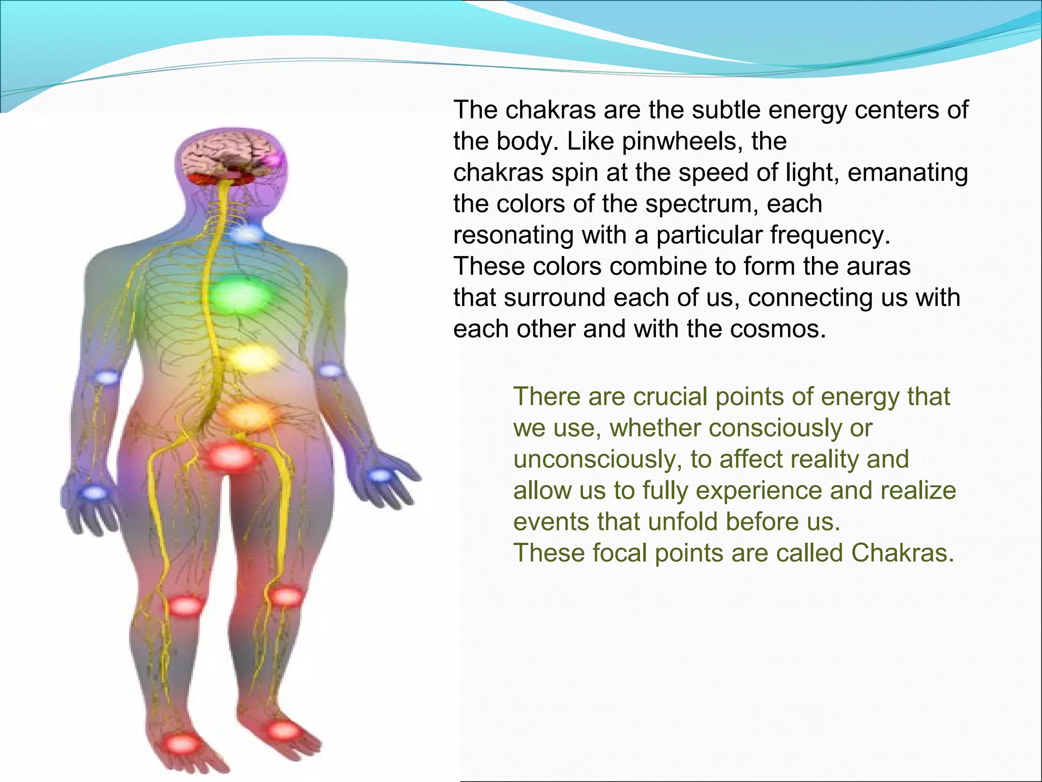 The chakras are the subtle energy centers of
the body. Like pinwheels, the
chakras spin at the speed of light, emanating
the colors of the spectrum, each
resonating with a particular frequency.
These colors combine to form the auras
that surround each of us, connecting us with
each other and with the cosmos.

     There are crucial points of energy that
     we use, whether consciously or
     unconsciously, to affect reality and
     allow us to fully experience and realize
     events that unfold before us.
     These focal points are called Chakras.
 