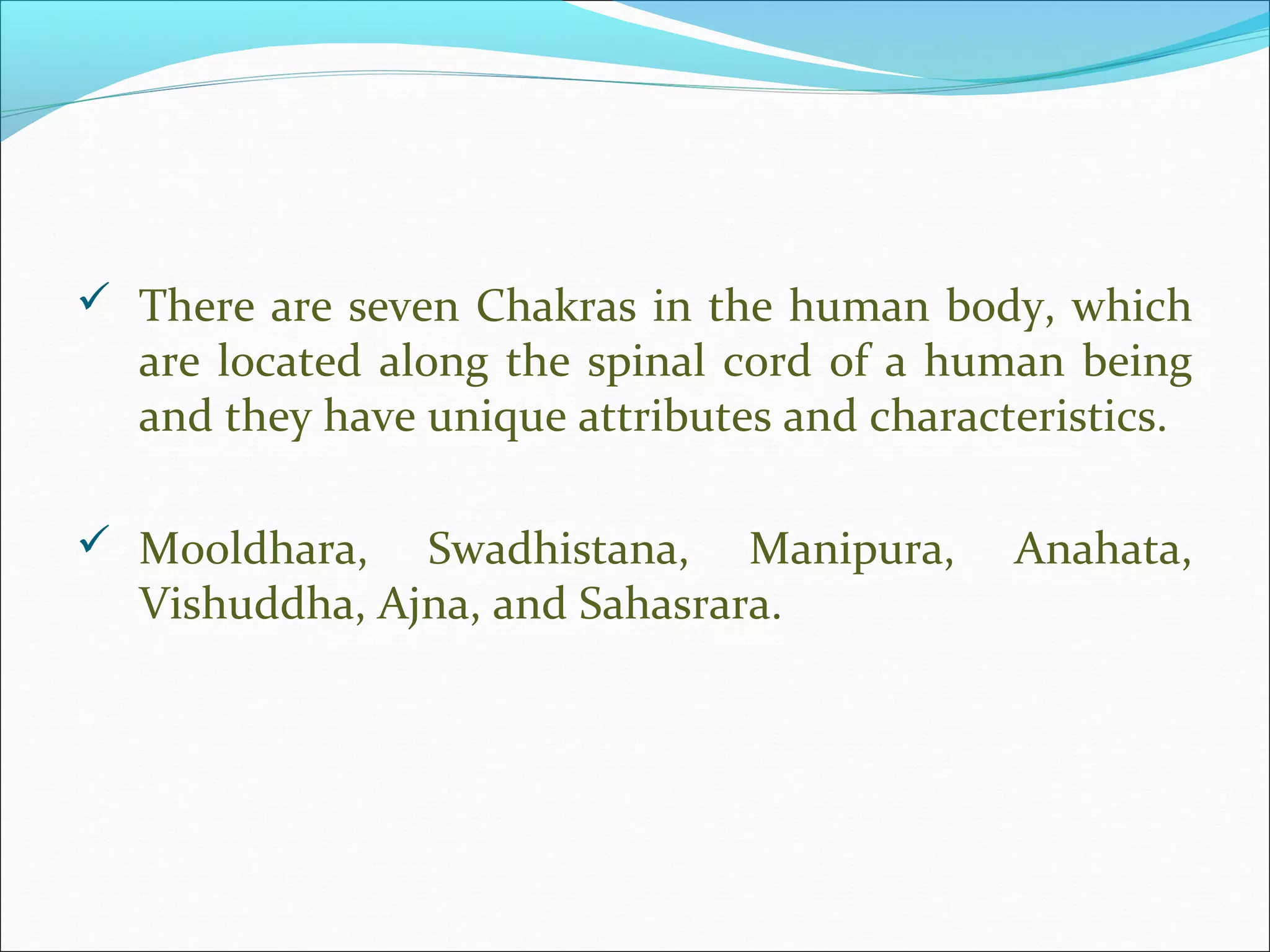  There are seven Chakras in the human body, which
  are located along the spinal cord of a human being
  and they have unique attributes and characteristics.

 Mooldhara,   Swadhistana, Manipura,        Anahata,
  Vishuddha, Ajna, and Sahasrara.
 