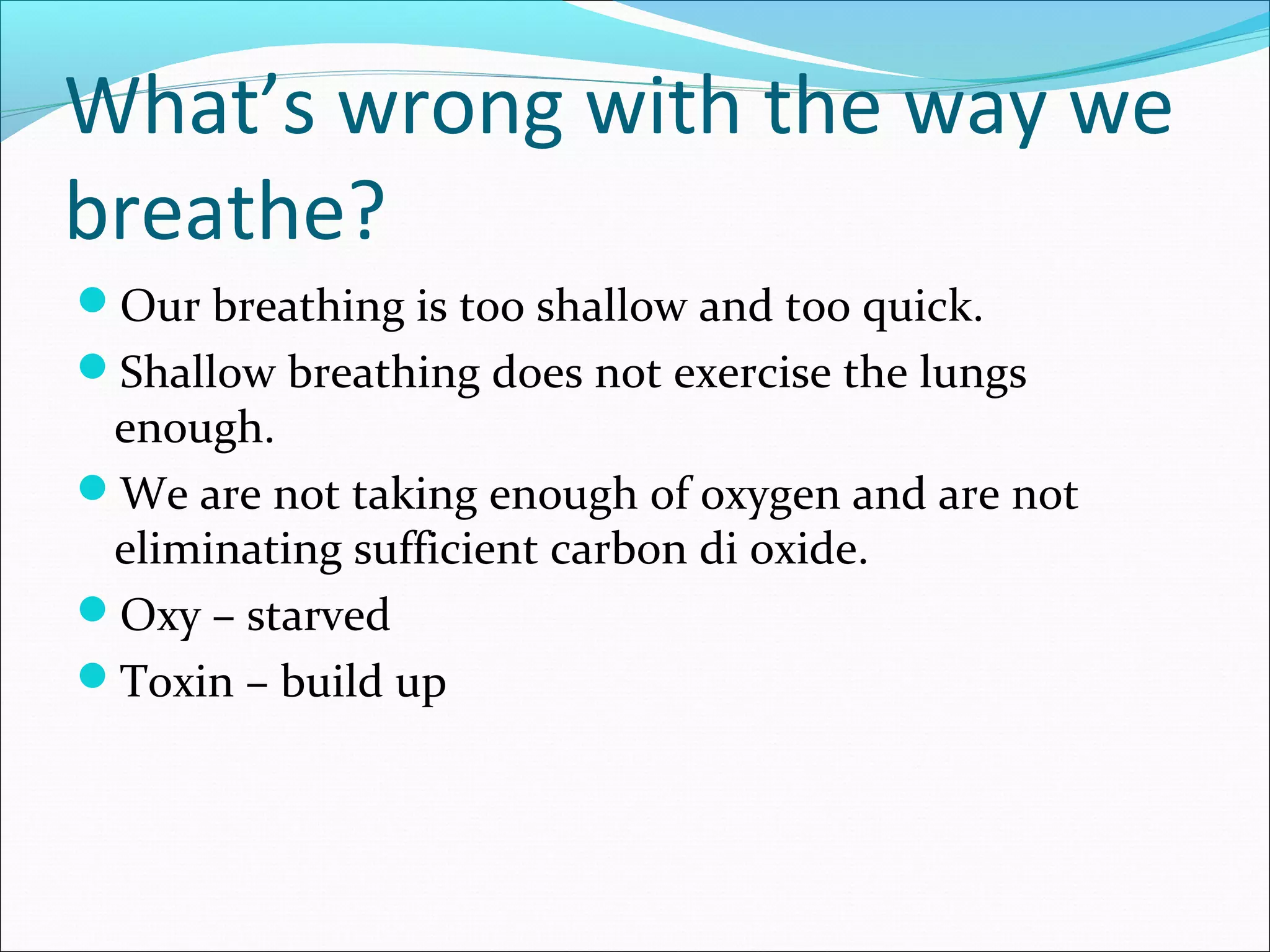 What’s wrong with the way we
breathe?
Our breathing is too shallow and too quick.
Shallow breathing does not exercise the lungs
 enough.
We are not taking enough of oxygen and are not
 eliminating sufficient carbon di oxide.
Oxy – starved
Toxin – build up
 
