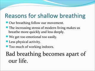 Reasons for shallow breathing
Our breathing follow our movement.
The increasing stress of modern living makes us
 breathe more quickly and less deeply.
We get too emotional too easily.
Less physical activity.
Too much of working indoors.

Bad breathing becomes apart of
 our life.
 