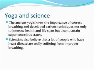 Yoga and science
The ancient yogis knew the importance of correct
 breathing and developed various techniques not only
 to increase health and life span but also to attain
 super conscious states.
Scientists also believe that a lot of people who have
 heart disease are really suffering from improper
 breathing.
 