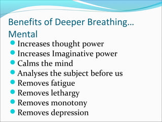 Benefits of Deeper Breathing…
Mental
Increases thought power
Increases Imaginative power
Calms the mind
Analyses the subject before us
Removes fatigue
Removes lethargy
Removes monotony
Removes depression
 