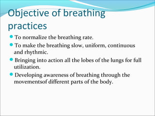 Objective of breathing
practices
To normalize the breathing rate.
To make the breathing slow, uniform, continuous
 and rhythmic.
Bringing into action all the lobes of the lungs for full
 utilization.
Developing awareness of breathing through the
 movementsof different parts of the body.
 