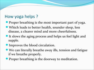 How yoga helps ?
Proper breathing is the most important part of yoga.
Which leads to better health, sounder sleep, less
 disease, a clearer mind and more cheerfulness.
It slows the aging process and helps us feel light and
 supple.
Improves the blood circulation.
We can literally breathe away ills, tension and fatigue
 if we breathe properly.
Proper breathing is the doorway to meditation.
 