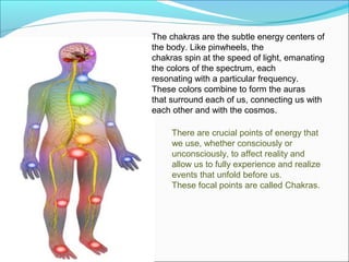 The chakras are the subtle energy centers of
the body. Like pinwheels, the
chakras spin at the speed of light, emanating
the colors of the spectrum, each
resonating with a particular frequency.
These colors combine to form the auras
that surround each of us, connecting us with
each other and with the cosmos.

     There are crucial points of energy that
     we use, whether consciously or
     unconsciously, to affect reality and
     allow us to fully experience and realize
     events that unfold before us.
     These focal points are called Chakras.
 