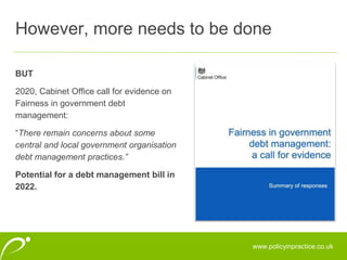 www.policyinpractice.co.uk
BUT
2020, Cabinet Office call for evidence on
Fairness in government debt
management:
“There remain concerns about some
central and local government organisation
debt management practices.”
Potential for a debt management bill in
2022.
However, more needs to be done
 