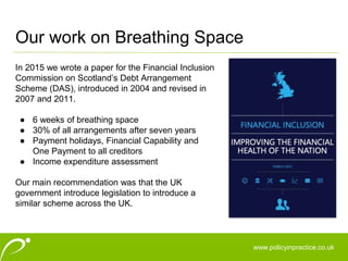 www.policyinpractice.co.uk
In 2015 we wrote a paper for the Financial Inclusion
Commission on Scotland’s Debt Arrangement
Scheme (DAS), introduced in 2004 and revised in
2007 and 2011.
● 6 weeks of breathing space
● 30% of all arrangements after seven years
● Payment holidays, Financial Capability and
One Payment to all creditors
● Income expenditure assessment
Our main recommendation was that the UK
government introduce legislation to introduce a
similar scheme across the UK.
Our work on Breathing Space
 