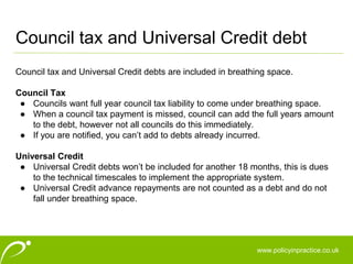 www.policyinpractice.co.uk
Council tax and Universal Credit debts are included in breathing space.
Council Tax
● Councils want full year council tax liability to come under breathing space.
● When a council tax payment is missed, council can add the full years amount
to the debt, however not all councils do this immediately.
● If you are notified, you can’t add to debts already incurred.
Universal Credit
● Universal Credit debts won’t be included for another 18 months, this is dues
to the technical timescales to implement the appropriate system.
● Universal Credit advance repayments are not counted as a debt and do not
fall under breathing space.
Council tax and Universal Credit debt
 