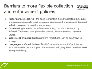www.policyinpractice.co.uk
● Performance measures - the need to maintain in-year collection rates puts
pressure on councils to continue current enforcement practices and does not
reflect cross-year payment arrangements.
● Data-sharing is needed to define vulnerability, but this is hindered by
different IT systems, data protection policies, and the move to Universal
Credit.
● Inflexible IT systems, built around the regulations, can be expensive to
change
● Language - preferred the term ‘flexible’, or ‘customer-centric’ policies to
‘ethical collection’ which implied that those not adopting these practices were
acting unethically.
Barriers to more flexible collection
and enforcement policies
 