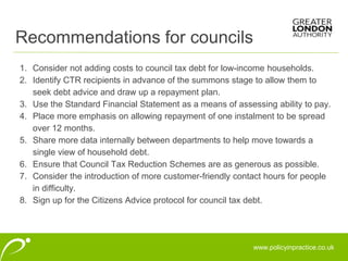 www.policyinpractice.co.uk
1. Consider not adding costs to council tax debt for low-income households.
2. Identify CTR recipients in advance of the summons stage to allow them to
seek debt advice and draw up a repayment plan.
3. Use the Standard Financial Statement as a means of assessing ability to pay.
4. Place more emphasis on allowing repayment of one instalment to be spread
over 12 months.
5. Share more data internally between departments to help move towards a
single view of household debt.
6. Ensure that Council Tax Reduction Schemes are as generous as possible.
7. Consider the introduction of more customer-friendly contact hours for people
in difficulty.
8. Sign up for the Citizens Advice protocol for council tax debt.
Recommendations for councils
 