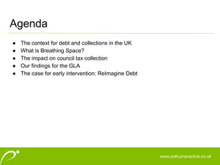 www.policyinpractice.co.uk
● The context for debt and collections in the UK
● What is Breathing Space?
● The impact on council tax collection
● Our findings for the GLA
● The case for early intervention: ReImagine Debt
Agenda
 