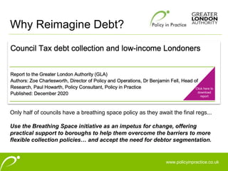 www.policyinpractice.co.uk
Only half of councils have a breathing space policy as they await the final regs...
Use the Breathing Space initiative as an impetus for change, offering
practical support to boroughs to help them overcome the barriers to more
flexible collection policies… and accept the need for debtor segmentation.
Why Reimagine Debt?
Click here to
download
report
 