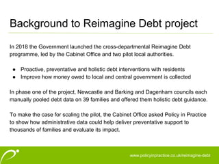 www.policyinpractice.co.uk
Background to Reimagine Debt project
In 2018 the Government launched the cross-departmental Reimagine Debt
programme, led by the Cabinet Office and two pilot local authorities.
● Proactive, preventative and holistic debt interventions with residents
● Improve how money owed to local and central government is collected
In phase one of the project, Newcastle and Barking and Dagenham councils each
manually pooled debt data on 39 families and offered them holistic debt guidance.
To make the case for scaling the pilot, the Cabinet Office asked Policy in Practice
to show how administrative data could help deliver preventative support to
thousands of families and evaluate its impact.
www.policyinpractice.co.uk/reimagine-debt
 