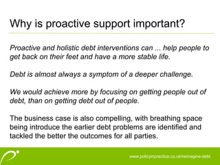 www.policyinpractice.co.uk
Proactive and holistic debt interventions can ... help people to
get back on their feet and have a more stable life.
Debt is almost always a symptom of a deeper challenge.
We would achieve more by focusing on getting people out of
debt, than on getting debt out of people.
The business case is also compelling, with breathing space
being introduce the earlier debt problems are identified and
tackled the better the outcomes for all parties.
Why is proactive support important?
www.policyinpractice.co.uk/reimagine-debt
 