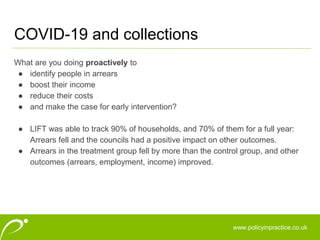 www.policyinpractice.co.uk
What are you doing proactively to
● identify people in arrears
● boost their income
● reduce their costs
● and make the case for early intervention?
● LIFT was able to track 90% of households, and 70% of them for a full year:
Arrears fell and the councils had a positive impact on other outcomes.
● Arrears in the treatment group fell by more than the control group, and other
outcomes (arrears, employment, income) improved.
COVID-19 and collections
 