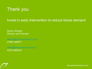 Thank you
www.policyinpractice.co.uk
Invest in early intervention to reduce future demand
Deven Ghelani
Director and Founder
deven@policyinpractice.co.uk
07863 560677
hello@policyinpractice.co.uk
0330 0889242
 