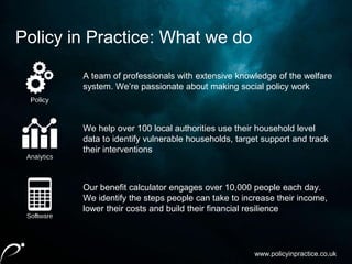 www.policyinpractice.co.uk
A team of professionals with extensive knowledge of the welfare
system. We’re passionate about making social policy work
We help over 100 local authorities use their household level
data to identify vulnerable households, target support and track
their interventions
Our benefit calculator engages over 10,000 people each day.
We identify the steps people can take to increase their income,
lower their costs and build their financial resilience
Policy in Practice: What we do
 