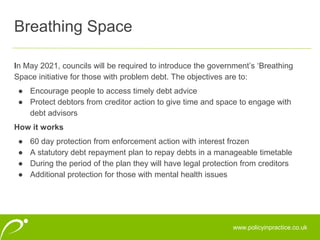 www.policyinpractice.co.uk
In May 2021, councils will be required to introduce the government’s ‘Breathing
Space initiative for those with problem debt. The objectives are to:
● Encourage people to access timely debt advice
● Protect debtors from creditor action to give time and space to engage with
debt advisors
How it works
● 60 day protection from enforcement action with interest frozen
● A statutory debt repayment plan to repay debts in a manageable timetable
● During the period of the plan they will have legal protection from creditors
● Additional protection for those with mental health issues
Breathing Space
 