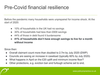 www.policyinpractice.co.uk
Before the pandemic many households were unprepared for income shock. At the
start of 2020:
● 10% of households in the UK had no savings
● 30% of households had less than £600 savings
● 44% of those in debt found it burdensome
● 41% of households don’t have enough savings to live for a month
without income
Since then:
● Overall claimant count more than doubled to 2.7m by July 2020 (DWP)
● Councils are seeing an increase in caseload (typically 60% by July 2020)
● What happens in April on the £20 uplift and minimum income floor?
● Other protections, e.g. eviction ban and furlough scheme set to end.
Pre-Covid financial resilience
 