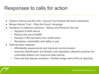 www.policyinpractice.co.uk
● Citizens Advice and the LGA - Council Tax Protocol (60 local authorities)
● Money Advice Trust - ‘Stop the Knock’ campaign
● Guidance to collection practices - Money and Pensions Service
○ Signpost to debt advice
○ Reduce the use of bailiffs
○ Exempt CTRS claimants from bailiff action
○ Recognise vulnerability and ability to pay
● Debt fairness initiatives
○ Affordability assessments and improved communication
○ Improved identification and flexible (non-standard) collection practices for
vulnerable debtors and improved data sharing
○ Free and fast dispute resolution, Flexible (longer-term) KPIs & reporting
Responses to calls for action
 