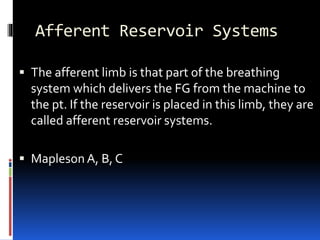 Afferent Reservoir Systems
 The afferent limb is that part of the breathing
system which delivers the FG from the machine to
the pt. If the reservoir is placed in this limb, they are
called afferent reservoir systems.
 Mapleson A, B, C
 