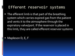 Efferent reservoir systems
 The efferent limb is that part of the breathing
system which carries expired gas from the patient
and vents it to the atmosphere through the
expiratory valve/port. If the reservoir is placed in
this limb, they are called efferent reservoir systems
 Mapleson D, E, F
 