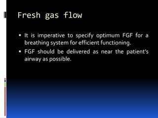 Fresh gas flow
 It is imperative to specify optimum FGF for a
breathing system for efficient functioning.
 FGF should be delivered as near the patient’s
airway as possible.
 