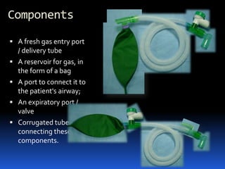 Components
 A fresh gas entry port
/ delivery tube
 A reservoir for gas, in
the form of a bag
 A port to connect it to
the patient's airway;
 An expiratory port /
valve
 Corrugated tubes for
connecting these
components.
 