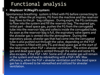 Functional analysis
 Mapleson ‘A’/Magill’s system:
Spontaneous breathing: system is filled with FG before connecting to
the pt.When the pt inspires, FG from the machine and the reservoir
bag flows to the pt- bag collapses . During exprn, the FG continues
to flow into the system and fill the reservoir bag.The expired gas,
initial part - dead space gas, pushes the FG from the corrugated
tube into the reservoir bag and collects inside the corrugated tube.
As soon as the reservoir bag is full, the expiratory valve opens and
the alveolar gas is vented into the atmosphere . During the
expiratory pause, alveolar gas that had come into the corrugated
tube is also pushed out through the valve, depending on the FGF.
The system is filled with only FG and dead space gas at the start of
the next insprn when FGF = alveolar ventilation .The entire alveolar
gas and dead space gas is vented through the valve and some FG
also escapes, if the FGF > MV. Some amt of alveolar gas will remain
in the system and lead to rebreathing with a FGF< MV. Max
efficiency, when the FGF = alveolar ventilation and the dead space
gas has is allowed to be rebreathed and utilized for alveolar
ventilation.
 