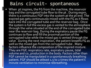 Bains circuit- spontaneous
 When pt inspires, the FG from the machine, the reservoir
bag and the corrugated tube flow to the pt . During exprn,
there is a continuous FGF into the system at the pt end.The
expired gas gets continuously mixed with the FG as it flows
back into the corrugated tube and the reservoir bag . Once
the system is full the excess gas is vented to the atmosphere
through the valve situated at the end of the corrugated tube
near the reservoir bag. During the expiratory pause the FG
continues to flow and fill the proximal portion of the
corrugated tube while the mixed gas is vented through the
valve . During the next inspiration, the patient breaths FG as
well as the mixed gas from the corrugated tube . Many
factors influence the composition of the inspired mixture.
They are FGF, respiratory rate, expiratory pause, tidal
volume and co2 production in the body. Factors other than
FGF cannot be manipulated in a spontaneously breathing
patient. FGF should be atleast 1.5 to 2 times the patient’s
minute ventilation to minimise rebreathing.
 