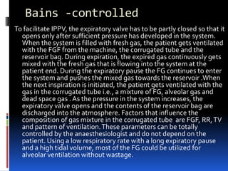 Bains -controlled
To facilitate IPPV, the expiratory valve has to be partly closed so that it
opens only after sufficient pressure has developed in the system.
When the system is filled with fresh gas, the patient gets ventilated
with the FGF from the machine, the corrugated tube and the
reservoir bag. During expiration, the expired gas continuously gets
mixed with the fresh gas that is flowing into the system at the
patient end. During the expiratory pause the FG continues to enter
the system and pushes the mixed gas towards the reservoir .When
the next inspiration is initiated, the patient gets ventilated with the
gas in the corrugated tube i.e., a mixture of FG, alveolar gas and
dead space gas . As the pressure in the system increases, the
expiratory valve opens and the contents of the reservoir bag are
discharged into the atmosphere. Factors that influence the
composition of gas mixture in the corrugated tube are FGF, RR,TV
and pattern of ventilation.These parameters can be totally
controlled by the anaesthesiologist and do not depend on the
patient. Using a low respiratory rate with a long expiratory pause
and a high tidal volume, most of the FG could be utilized for
alveolar ventilation without wastage.
 