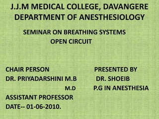 J.J.M MEDICAL COLLEGE, DAVANGEREDEPARTMENT OF ANESTHESIOLOGY SEMINAR ON BREATHING SYSTEMS                             OPEN CIRCUIT CHAIR PERSON                            PRESENTED BY DR. PRIYADARSHINI M.B            DR. SHOEIB M.D           P.G IN ANESTHESIA ASSISTANT PROFESSOR DATE-- 01-06-2010. 