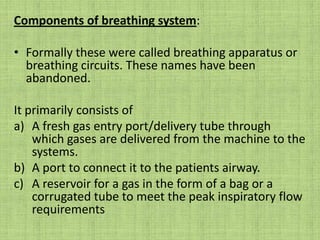 Components of breathing system: Formally these were called breathing apparatus or breathing circuits. These names have been abandoned. It primarily consists ofA fresh gas entry port/delivery tube through which gases are delivered from the machine to the systems.A port to connect it to the patients airway.A reservoir for a gas in the form of a bag or a corrugated tube to meet the peak inspiratory flow requirements