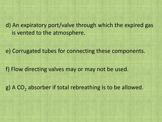 d) An expiratory port/valve through which the expired gas is vented to the atmosphere.e) Corrugated tubes for connecting these components.f) Flow directing valves may or may not be used. g) A CO2 absorber if total rebreathing is to be allowed.