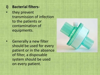 Bacterial filters- they prevent transmission of infection to the patients or contamination of equipments.Generally a new filter should be used for every patient or in the absence of filter, a disposable system should be used on every patient. 