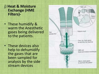 j) Heat & Moisture Exchange (HME Filters)-These humidify & warm the Anesthetic gases being delivered to the patients.These devices also help to dehumidify the gases that are been sampled for analysis by the side stream devices