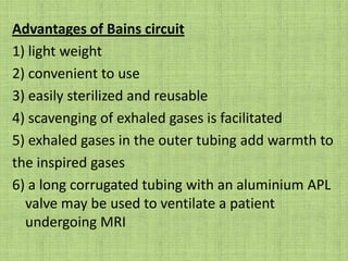 Bain modification of Mapleson D systemOriginally modified by Bain & Sporel in 1972.Is co-axial system.Usual length is 180cm.Outer tube  Diameter -22mm.Carries exhaled gas.Inner tube Diameter-7mm.Carries fresh gas.