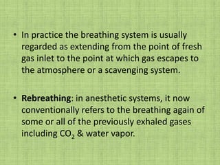 In practice the breathing system is usually regarded as extending from the point of fresh gas inlet to the point at which gas escapes to the atmosphere or a scavenging system.Rebreathing: in anesthetic systems, it now conventionally refers to the breathing again of some or all of the previously exhaled gases including CO2 & water vapor.