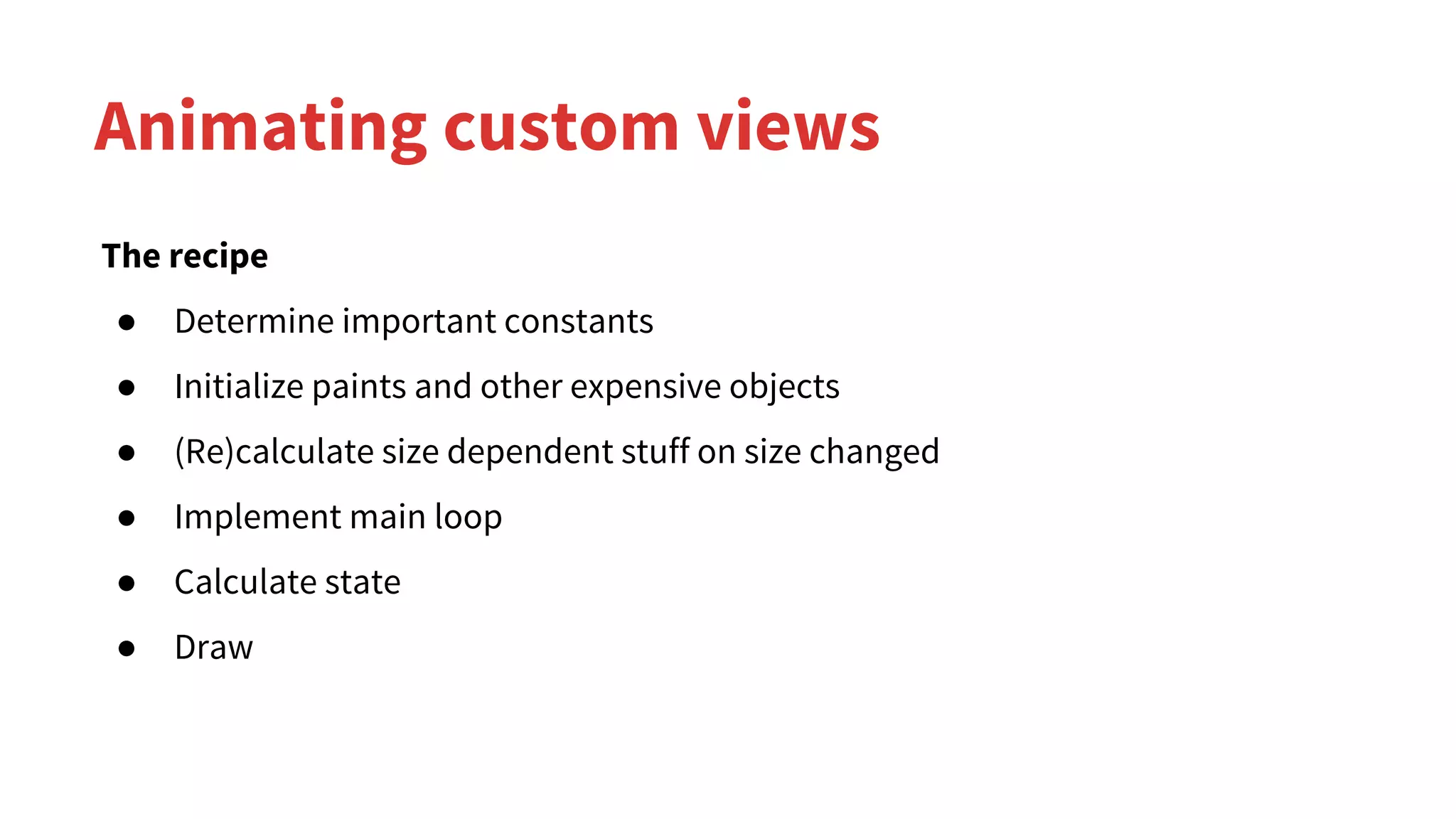 Animating custom views
The recipe
● Determine important constants
● Initialize paints and other expensive objects
● (Re)calculate size dependent stuff on size changed
● Implement main loop
● Calculate state
● Draw
 