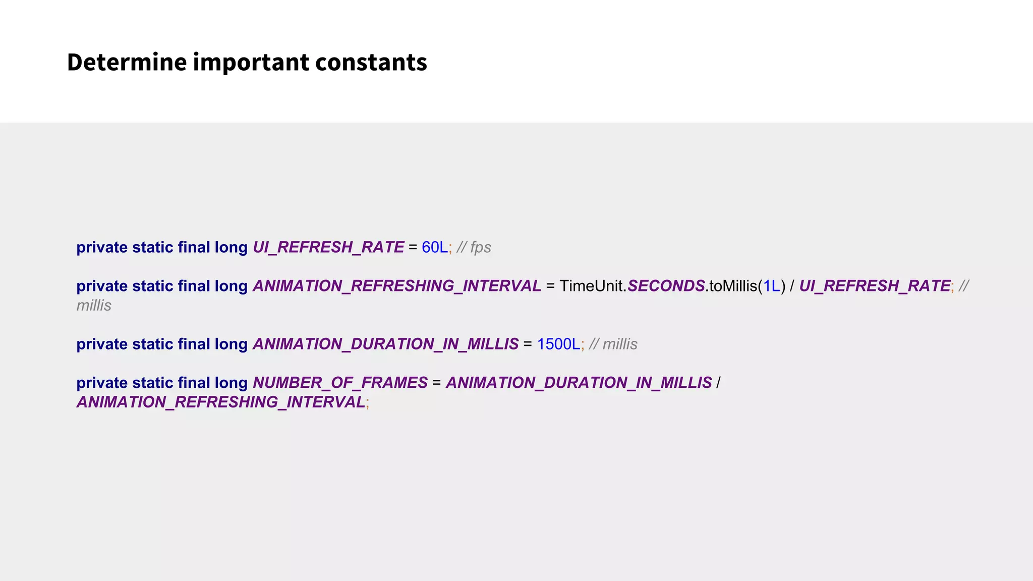 Determine important constants
private static final long UI_REFRESH_RATE = 60L; // fps
private static final long ANIMATION_REFRESHING_INTERVAL = TimeUnit.SECONDS.toMillis(1L) / UI_REFRESH_RATE; //
millis
private static final long ANIMATION_DURATION_IN_MILLIS = 1500L; // millis
private static final long NUMBER_OF_FRAMES = ANIMATION_DURATION_IN_MILLIS /
ANIMATION_REFRESHING_INTERVAL;
 