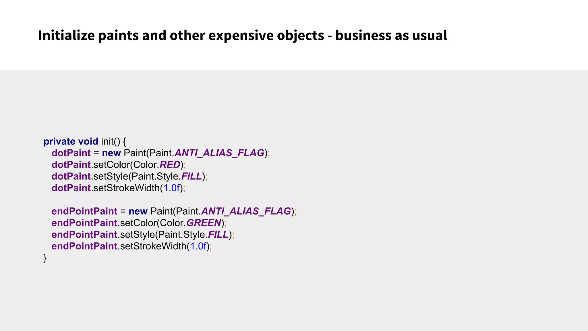 Initialize paints and other expensive objects - business as usual
private void init() {
dotPaint = new Paint(Paint.ANTI_ALIAS_FLAG);
dotPaint.setColor(Color.RED);
dotPaint.setStyle(Paint.Style.FILL);
dotPaint.setStrokeWidth(1.0f);
endPointPaint = new Paint(Paint.ANTI_ALIAS_FLAG);
endPointPaint.setColor(Color.GREEN);
endPointPaint.setStyle(Paint.Style.FILL);
endPointPaint.setStrokeWidth(1.0f);
}
 