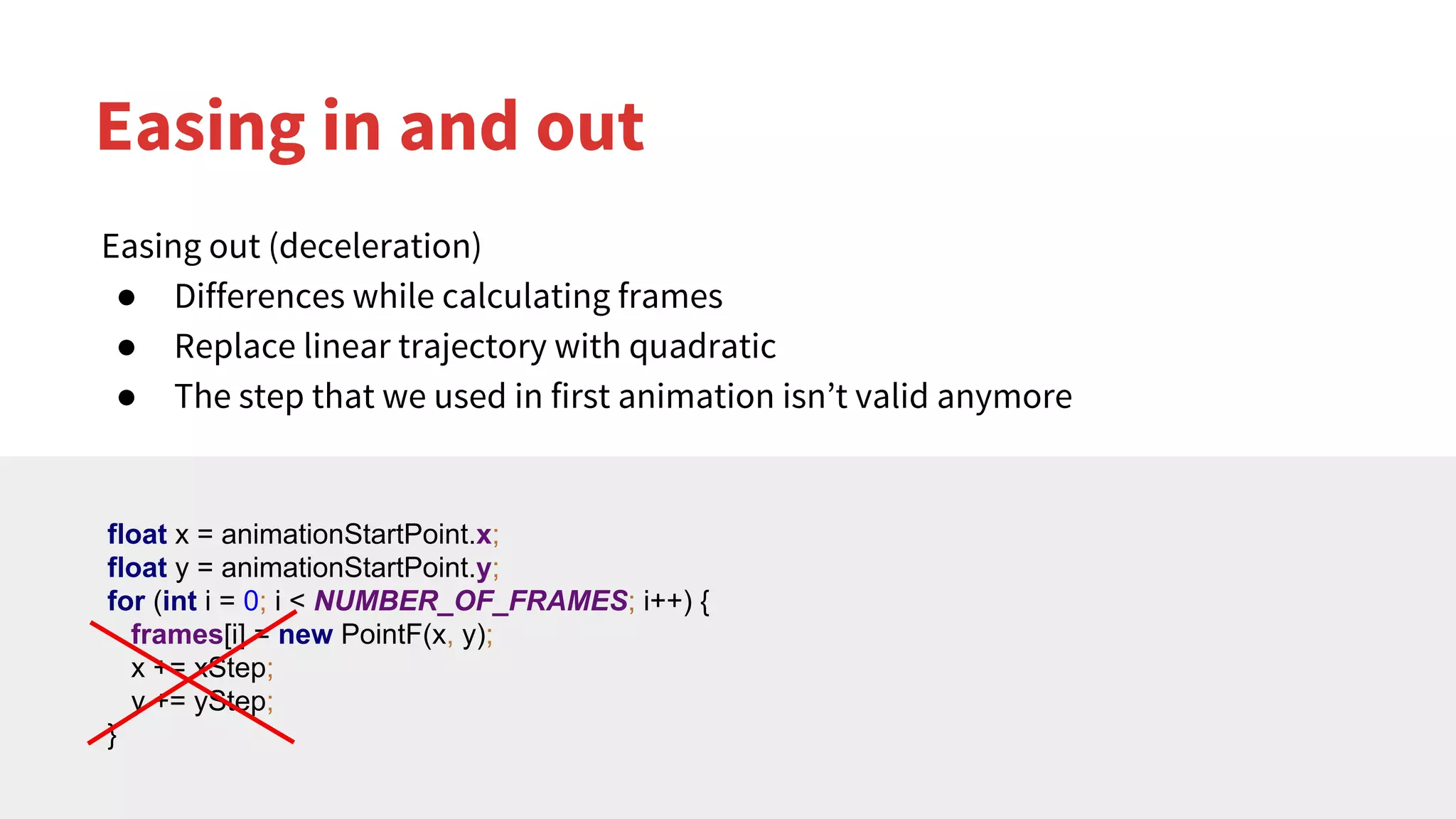 Easing in and out
Easing out (deceleration)
● Differences while calculating frames
● Replace linear trajectory with quadratic
● The step that we used in first animation isn’t valid anymore
float x = animationStartPoint.x;
float y = animationStartPoint.y;
for (int i = 0; i < NUMBER_OF_FRAMES; i++) {
frames[i] = new PointF(x, y);
x += xStep;
y += yStep;
}
 