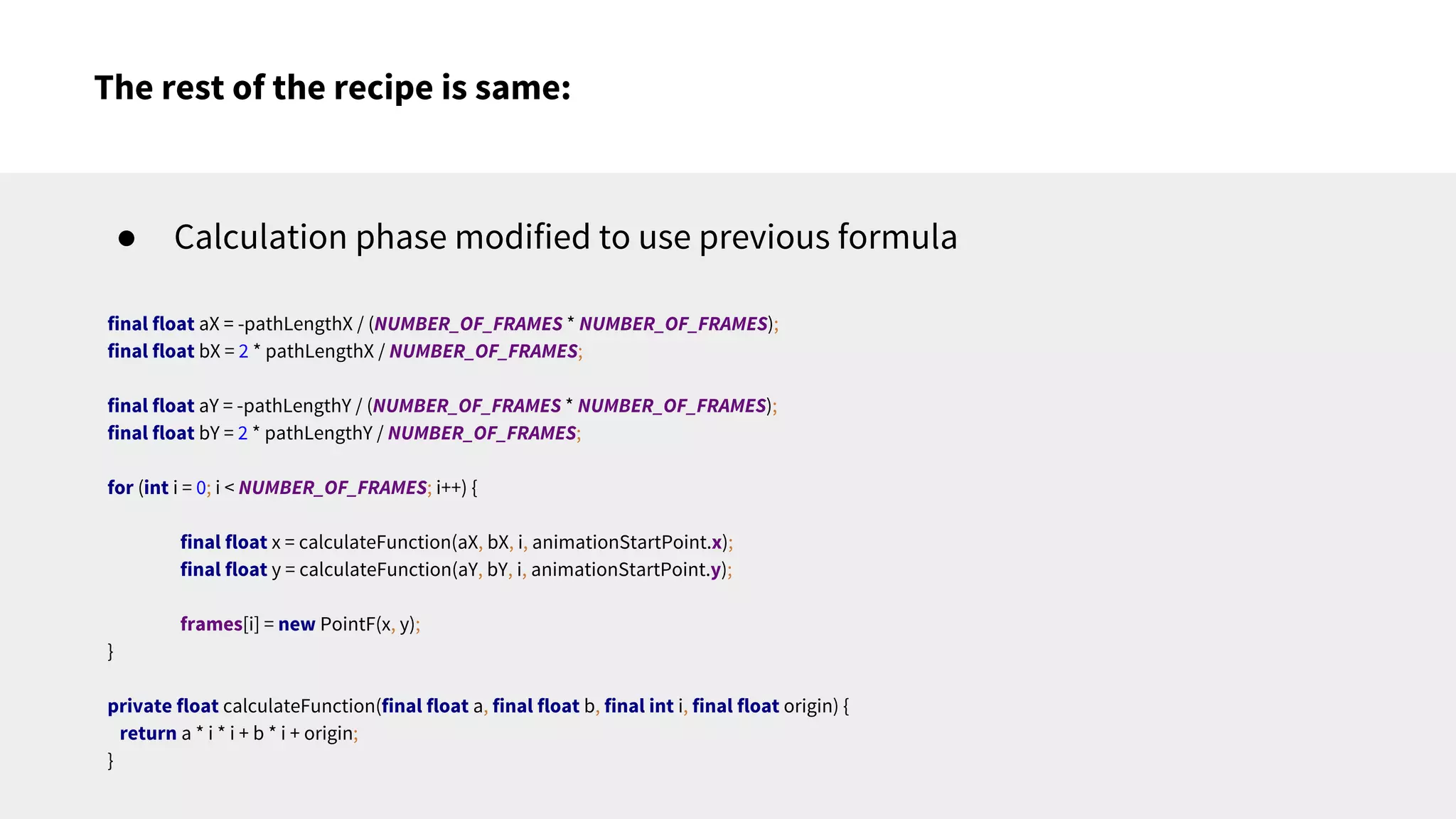 The rest of the recipe is same:
● Calculation phase modified to use previous formula
final float aX = -pathLengthX / (NUMBER_OF_FRAMES * NUMBER_OF_FRAMES);
final float bX = 2 * pathLengthX / NUMBER_OF_FRAMES;
final float aY = -pathLengthY / (NUMBER_OF_FRAMES * NUMBER_OF_FRAMES);
final float bY = 2 * pathLengthY / NUMBER_OF_FRAMES;
for (int i = 0; i < NUMBER_OF_FRAMES; i++) {
final float x = calculateFunction(aX, bX, i, animationStartPoint.x);
final float y = calculateFunction(aY, bY, i, animationStartPoint.y);
frames[i] = new PointF(x, y);
}
private float calculateFunction(final float a, final float b, final int i, final float origin) {
return a * i * i + b * i + origin;
}
 