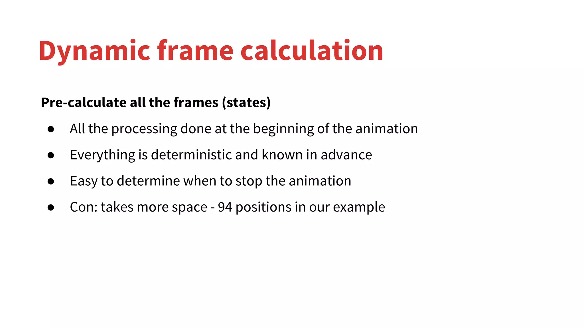 Dynamic frame calculation
Pre-calculate all the frames (states)
● All the processing done at the beginning of the animation
● Everything is deterministic and known in advance
● Easy to determine when to stop the animation
● Con: takes more space - 94 positions in our example
 