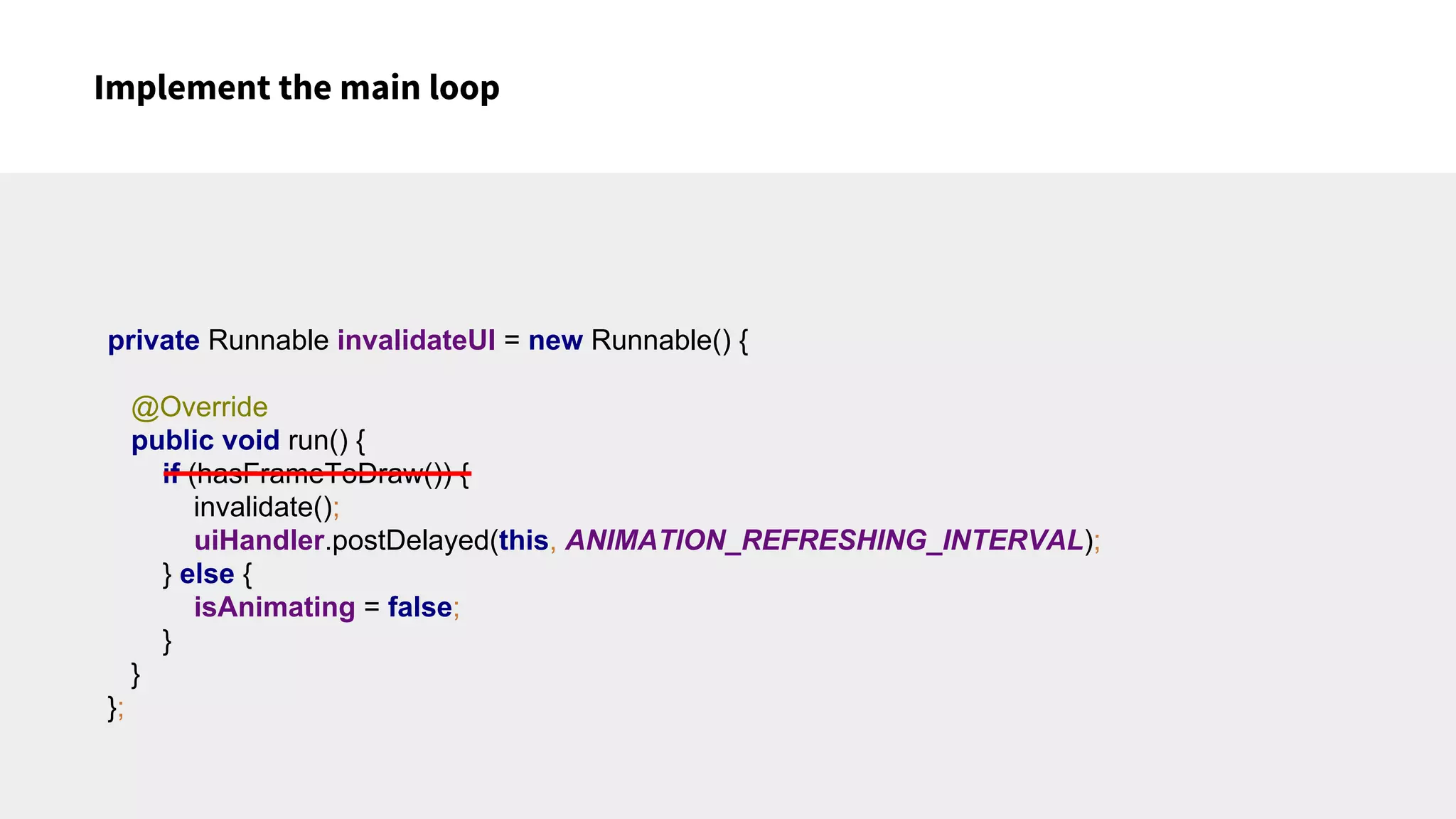 Implement the main loop
private Runnable invalidateUI = new Runnable() {
@Override
public void run() {
if (hasFrameToDraw()) {
invalidate();
uiHandler.postDelayed(this, ANIMATION_REFRESHING_INTERVAL);
} else {
isAnimating = false;
}
}
};
 