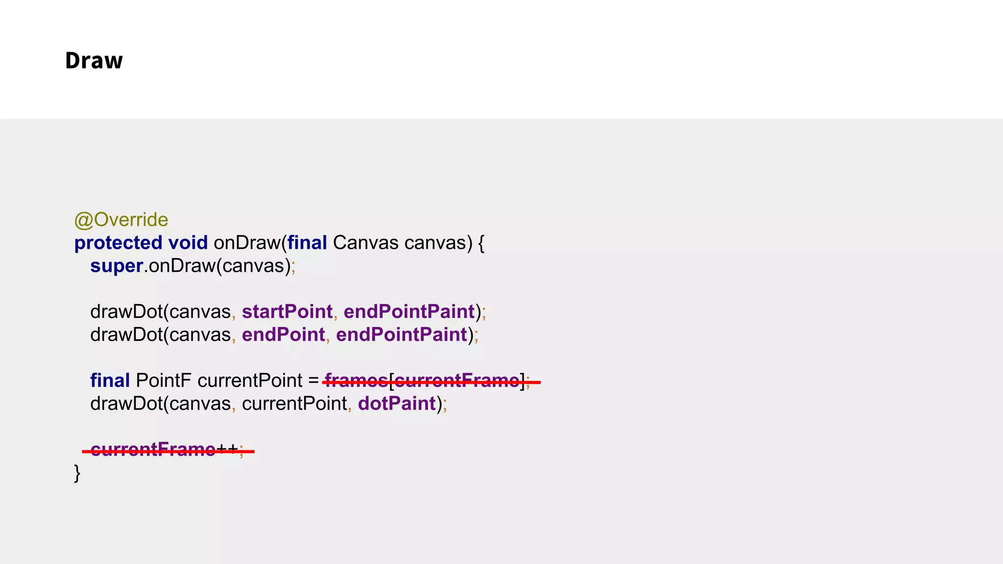 Draw
@Override
protected void onDraw(final Canvas canvas) {
super.onDraw(canvas);
drawDot(canvas, startPoint, endPointPaint);
drawDot(canvas, endPoint, endPointPaint);
final PointF currentPoint = frames[currentFrame];
drawDot(canvas, currentPoint, dotPaint);
currentFrame++;
}
 