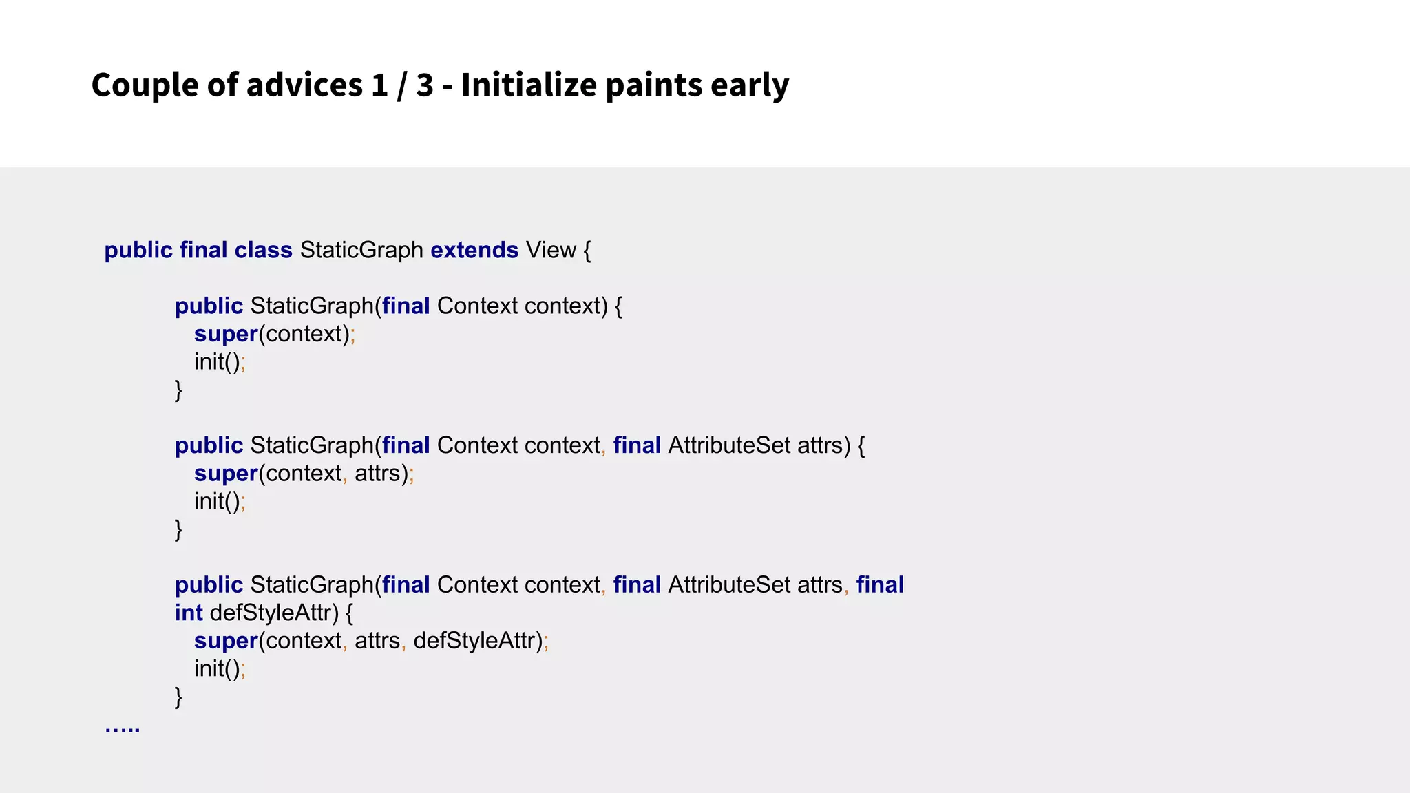 Couple of advices 1 / 3 - Initialize paints early
public final class StaticGraph extends View {
public StaticGraph(final Context context) {
super(context);
init();
}
public StaticGraph(final Context context, final AttributeSet attrs) {
super(context, attrs);
init();
}
public StaticGraph(final Context context, final AttributeSet attrs, final
int defStyleAttr) {
super(context, attrs, defStyleAttr);
init();
}
…..
 