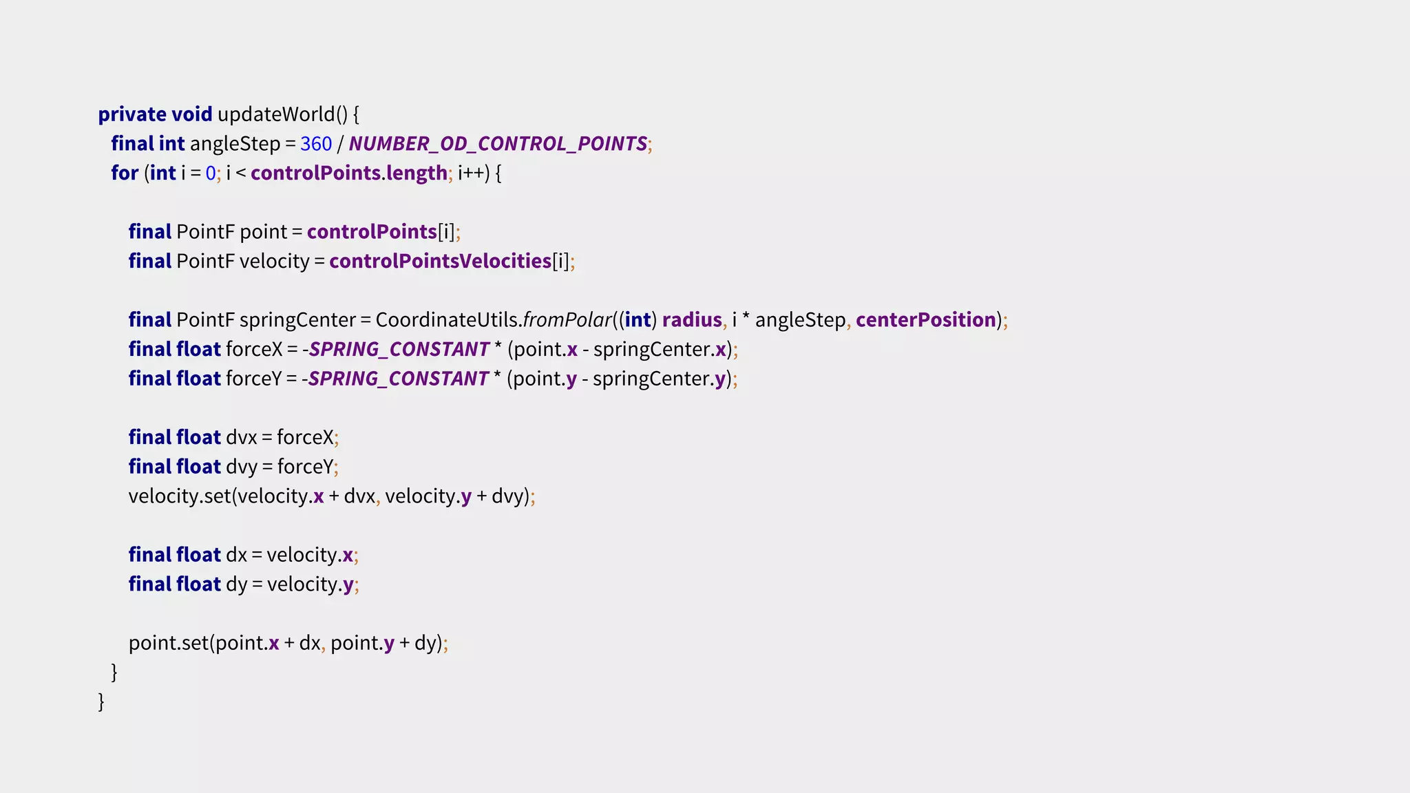 private void updateWorld() {
final int angleStep = 360 / NUMBER_OD_CONTROL_POINTS;
for (int i = 0; i < controlPoints.length; i++) {
final PointF point = controlPoints[i];
final PointF velocity = controlPointsVelocities[i];
final PointF springCenter = CoordinateUtils.fromPolar((int) radius, i * angleStep, centerPosition);
final float forceX = -SPRING_CONSTANT * (point.x - springCenter.x);
final float forceY = -SPRING_CONSTANT * (point.y - springCenter.y);
final float dvx = forceX;
final float dvy = forceY;
velocity.set(velocity.x + dvx, velocity.y + dvy);
final float dx = velocity.x;
final float dy = velocity.y;
point.set(point.x + dx, point.y + dy);
}
}
 