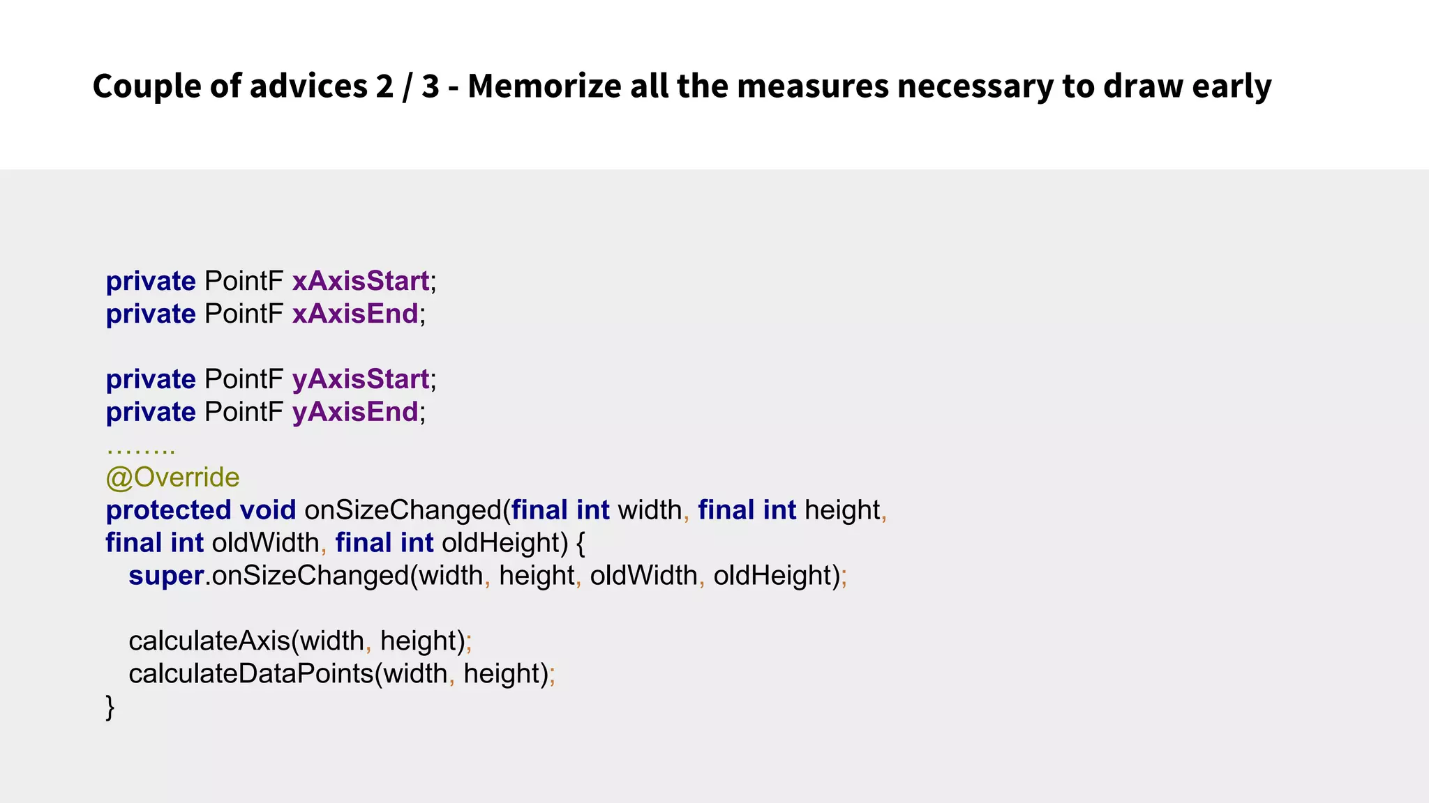 Couple of advices 2 / 3 - Memorize all the measures necessary to draw early
private PointF xAxisStart;
private PointF xAxisEnd;
private PointF yAxisStart;
private PointF yAxisEnd;
……..
@Override
protected void onSizeChanged(final int width, final int height,
final int oldWidth, final int oldHeight) {
super.onSizeChanged(width, height, oldWidth, oldHeight);
calculateAxis(width, height);
calculateDataPoints(width, height);
}
 
