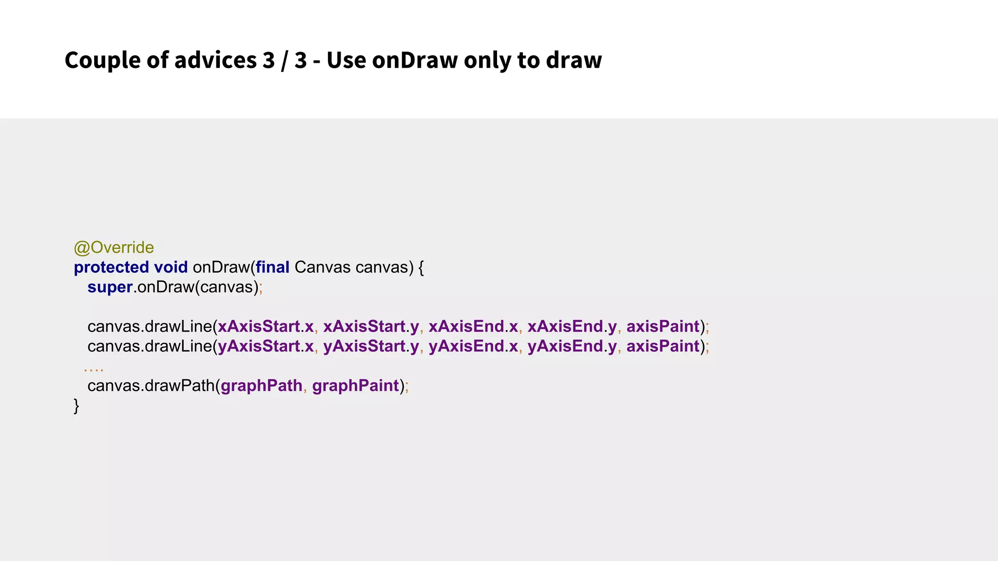 Couple of advices 3 / 3 - Use onDraw only to draw
@Override
protected void onDraw(final Canvas canvas) {
super.onDraw(canvas);
canvas.drawLine(xAxisStart.x, xAxisStart.y, xAxisEnd.x, xAxisEnd.y, axisPaint);
canvas.drawLine(yAxisStart.x, yAxisStart.y, yAxisEnd.x, yAxisEnd.y, axisPaint);
….
canvas.drawPath(graphPath, graphPaint);
}
 